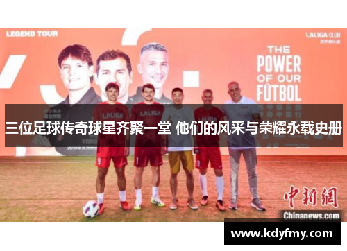 三位足球传奇球星齐聚一堂 他们的风采与荣耀永载史册