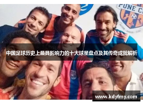 中国足球历史上最具影响力的十大球星盘点及其传奇成就解析