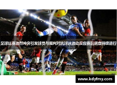 足球比赛激烈冲突引发球员与裁判对抗球迷激动反应赛后调查持续进行