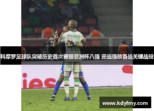 科摩罗足球队突破历史首次晋级非洲杯八强 迎战强敌备战关键战役